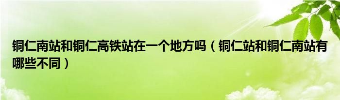 铜仁南站和铜仁高铁站在一个地方吗（铜仁站和铜仁南站有哪些不同）