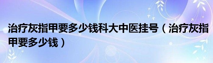 治疗灰指甲要多少钱科大中医挂号（治疗灰指甲要多少钱）