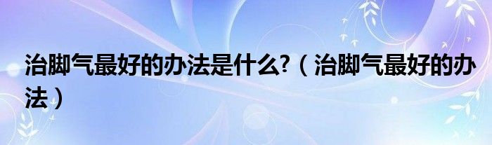 治脚气最好的办法是什么?（治脚气最好的办法）