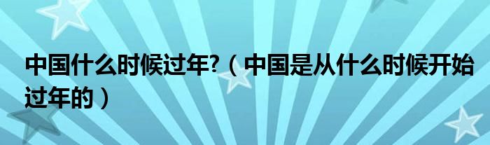 中国什么时候过年?（中国是从什么时候开始过年的）