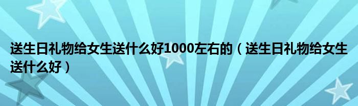 送生日礼物给女生送什么好1000左右的（送生日礼物给女生送什么好）