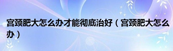 宫颈肥大怎么办才能彻底治好（宫颈肥大怎么办）