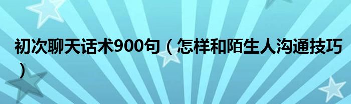 初次聊天话术900句（怎样和陌生人沟通技巧）