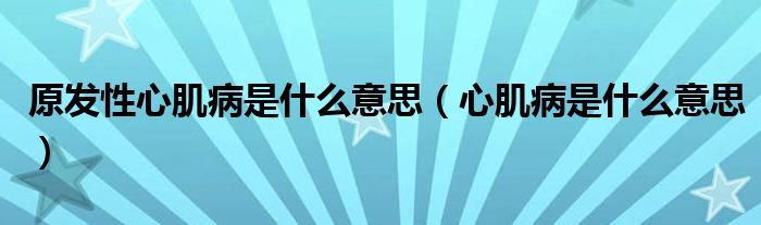 原发性心肌病是什么意思（心肌病是什么意思）