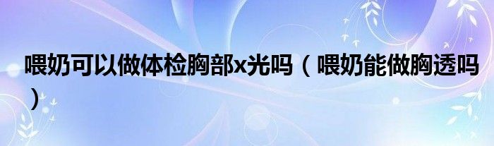 喂奶可以做体检胸部x光吗（喂奶能做胸透吗）