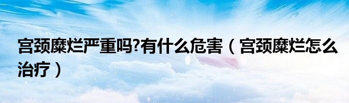 宫颈糜烂严重吗?有什么危害（宫颈糜烂怎么治疗）