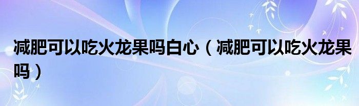 减肥可以吃火龙果吗白心（减肥可以吃火龙果吗）