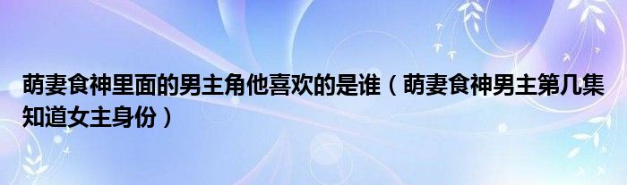 萌妻食神里面的男主角他喜欢的是谁（萌妻食神男主第几集知道女主身份）