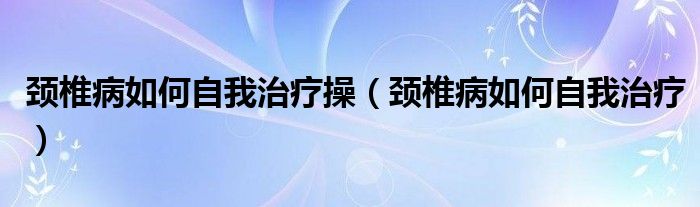 颈椎病如何自我治疗操（颈椎病如何自我治疗）