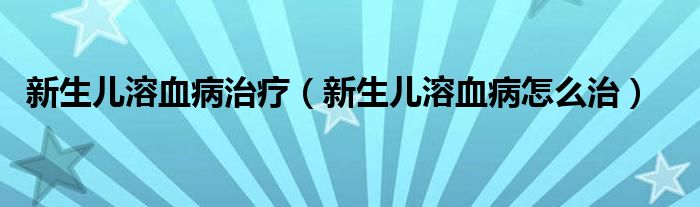 新生儿溶血病治疗（新生儿溶血病怎么治）