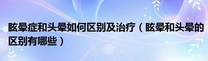 眩晕症和头晕如何区别及治疗（眩晕和头晕的区别有哪些）