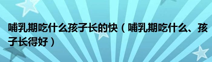 哺乳期吃什么孩子长的快（哺乳期吃什么、孩子长得好）