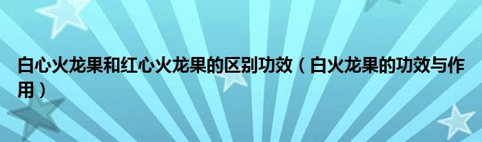 白心火龙果和红心火龙果的区别功效（白火龙果的功效与作用）