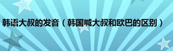 韩语大叔的发音（韩国喊大叔和欧巴的区别）