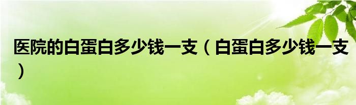 医院的白蛋白多少钱一支（白蛋白多少钱一支）