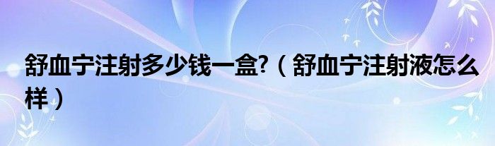 舒血宁注射多少钱一盒?（舒血宁注射液怎么样）