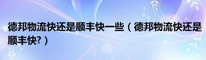 德邦物流快还是顺丰快一些（德邦物流快还是顺丰快?）