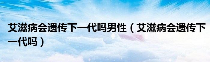 艾滋病会遗传下一代吗男性（艾滋病会遗传下一代吗）