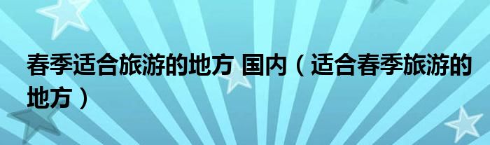 春季适合旅游的地方 国内（适合春季旅游的地方）