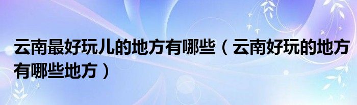 云南最好玩儿的地方有哪些（云南好玩的地方有哪些地方）