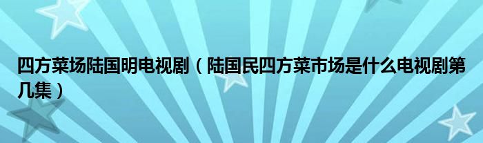 四方菜场陆国明电视剧（陆国民四方菜市场是什么电视剧第几集）