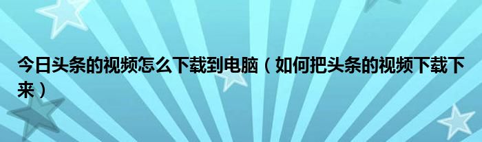 今日头条的视频怎么下载到电脑（如何把头条的视频下载下来）