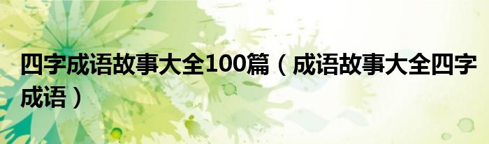 四字成语故事大全100篇（成语故事大全四字成语）