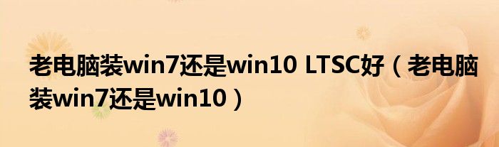 老电脑装win7还是win10 LTSC好（老电脑装win7还是win10）