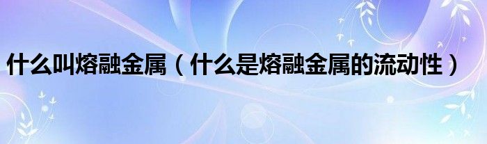 什么叫熔融金属（什么是熔融金属的流动性）