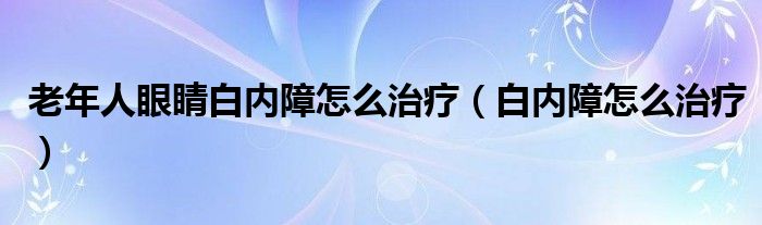 老年人眼睛白内障怎么治疗（白内障怎么治疗）