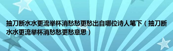 抽刀断水水更流举杯消愁愁更愁出自哪位诗人笔下（抽刀断水水更流举杯消愁愁更愁意思）