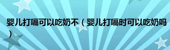 婴儿打嗝可以吃奶不（婴儿打嗝时可以吃奶吗）