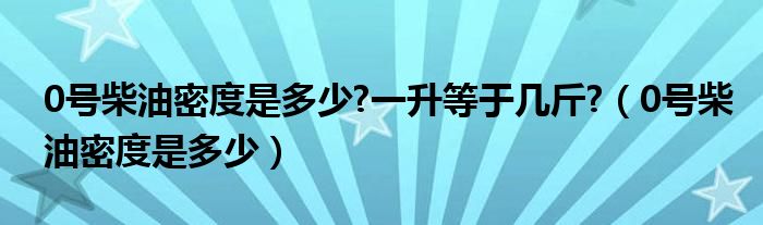 0号柴油密度是多少?一升等于几斤?（0号柴油密度是多少）