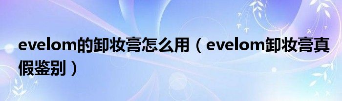 evelom的卸妆膏怎么用（evelom卸妆膏真假鉴别）