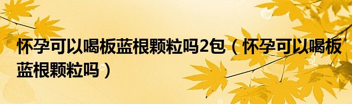 怀孕可以喝板蓝根颗粒吗2包（怀孕可以喝板蓝根颗粒吗）