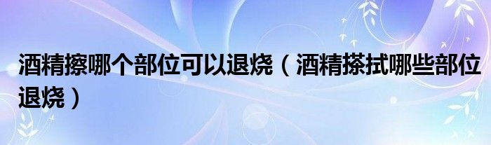 酒精擦哪个部位可以退烧（酒精搽拭哪些部位退烧）