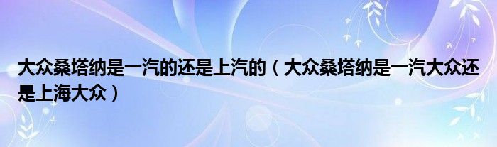 大众桑塔纳是一汽的还是上汽的（大众桑塔纳是一汽大众还是上海大众）