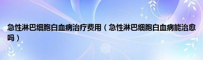 急性淋巴细胞白血病治疗费用（急性淋巴细胞白血病能治愈吗）