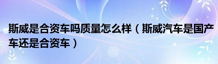 斯威是合资车吗质量怎么样（斯威汽车是国产车还是合资车）