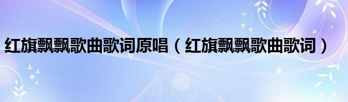 红旗飘飘歌曲歌词原唱（红旗飘飘歌曲歌词）