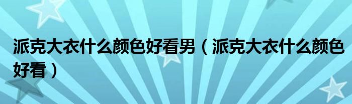 派克大衣什么颜色好看男（派克大衣什么颜色好看）