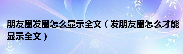 朋友圈发圈怎么显示全文（发朋友圈怎么才能显示全文）