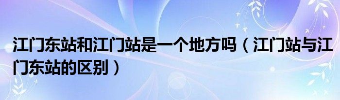 江门东站和江门站是一个地方吗（江门站与江门东站的区别）