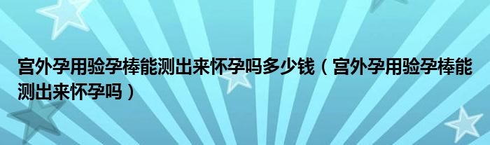 宫外孕用验孕棒能测出来怀孕吗多少钱（宫外孕用验孕棒能测出来怀孕吗）