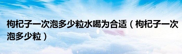 枸杞子一次泡多少粒水喝为合适（枸杞子一次泡多少粒）