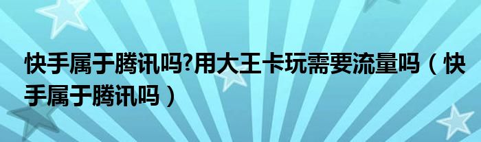 快手属于腾讯吗?用大王卡玩需要流量吗（快手属于腾讯吗）