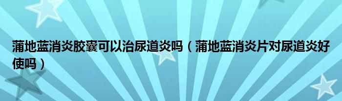 蒲地蓝消炎胶囊可以治尿道炎吗（蒲地蓝消炎片对尿道炎好使吗）