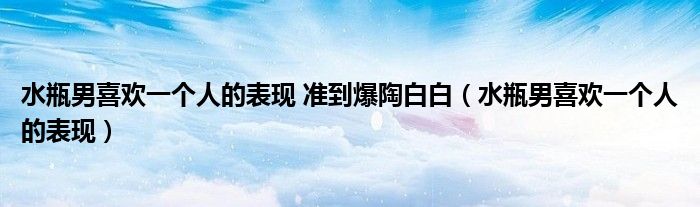 水瓶男喜欢一个人的表现 准到爆陶白白（水瓶男喜欢一个人的表现）