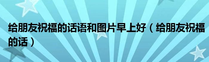 给朋友祝福的话语和图片早上好（给朋友祝福的话）