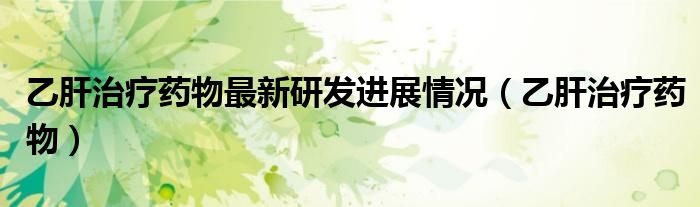 乙肝治疗药物最新研发进展情况（乙肝治疗药物）